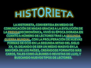 HISTORIETALa historieta, convertida en medio de comunicación de masas gracias a la evolución de la prensadecimonónica, vivió su época dorada en cuanto a número de lectores tras la Segunda Guerra Mundial. Con la proliferación de nuevas formas de ocio en la segunda mitad del siglo XX, va dejando de ser un medio masivo en la mayoría de los países, creándose formatos más caros, tales como álbumes o revistas de lujo, y buscando nuevos tipos de lectores.