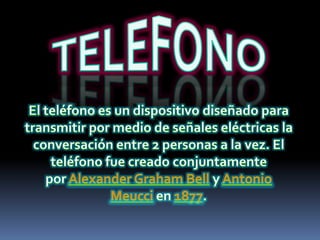 TELEFONOEl teléfono es un dispositivo diseñado para transmitir por medio de señales eléctricas la conversación entre 2 personas a la vez. El teléfono fue creado conjuntamente por Alexander Graham Bell y Antonio Meucci en 1877.