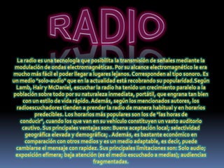 RADIOLa radio es una tecnología que posibilita la transmisión de señales mediante la modulación de ondas electromagnéticas. Por su alcance electromagnético le era mucho más fácil el poder llegar a lugares lejanos. Corresponden al tipo sonoro. Es un medio "solo-audio" que en la actualidad está recobrando su popularidad.SegúnLamb, Hair y McDaniel, escuchar la radio ha tenido un crecimiento paralelo a la población sobre todo por su naturaleza inmediata, portátil, que engrana tan bien con un estilo de vida rápido. Además, según los mencionados autores, los radioescuchadores tienden a prender la radio de manera habitual y en horarios predecibles. Los horarios más populares son los de "las horas de conducir", cuando los que van en su vehículo constituyen un vasto auditorio cautivo. Sus principales ventajas son: Buena aceptación local; selectividad geográfica elevada y demográfica; . Además, es bastante económico en comparación con otros medios y es un medio adaptable, es decir, puede cambiarse el mensaje con rapidez. Sus principales limitaciones son: Solo audio; exposición efímera; baja atención (es el medio escuchado a medias); audiencias fragmentadas.