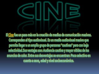 CINEEl Cine fue un paso más en la creación de medios de comunicación masivos. Corresponden al tipo audiovisual. Es un medio audiovisual masivo que permite llegar a un amplio grupo de personas "cautivas" pero con baja selectividad.Sus ventajas son: Audiencia cautiva y mayor nitidez de los anuncios de color. Entre sus desventajas se encuentran: Poco selectivo en cuanto a sexo, edad y nivel socioeconómico.