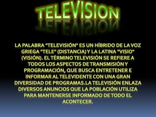 TELEVISIONLa palabra "televisión" es un híbrido de la voz griega "Tele" (distancia) y la latina "visio" (visión). El término televisión se refiere a todos los aspectos de transmisión y programación, que busca entretener e informar al televidente con una gran diversidad de programas.La televisión enlaza diversos anuncios que la población utiliza para mantenerse informado de todo el acontecer.