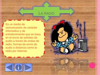 LA RADIO
Es un medio de
comunicación de carácter
informativo y de
entretenimiento que se basa
en el envío de señales de
audio a través de ondas de
radio, formas de envío de
audio a distancia como la
radio por Internet.
 