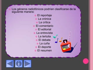  Los géneros radiofónicos podrían clasificarse de la
siguiente manera:
 El reportaje
 La crónica
 La crítica
 El comentario
 El editorial
 La entrevista
 La tertulia
 El debate
 La cuña
 El deporte
 El resumen
 