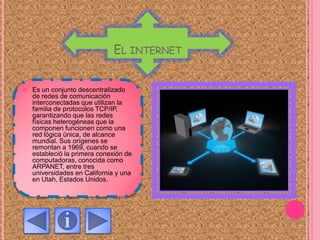 EL INTERNET
 Es un conjunto descentralizado
de redes de comunicación
interconectadas que utilizan la
familia de protocolos TCP/IP,
garantizando que las redes
físicas heterogéneas que la
componen funcionen como una
red lógica única, de alcance
mundial. Sus orígenes se
remontan a 1969, cuando se
estableció la primera conexión de
computadoras, conocida como
ARPANET, entre tres
universidades en California y una
en Utah, Estados Unidos.
 