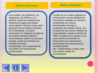 Las revistas, los periódicos, los
magazines, los folletos y, en
general, todas las publicaciones
impresas en papel que tengan
como objetivo informar hacen parte
del grupo de los medios impresos.
En la actualidad, el público
consumidor ha relegado el papel de
los medios impresos debido a
varios factores: aparte de que para
acceder a ellos se necesita una
cantidad de dinero
considerable, con la aparición de
los medios de comunicación
audiovisuales.
A partir de los medios digitales se
construyeron nuevas plataformas
informativas alojadas en Internet y
constituidas por nuevas
herramientas, formatos y
contenidos de carácter virtual. Con
el desarrollo de nuevos modelos de
computadores, desde la década de
1990, el público tuvo acceso a una
nueva forma de entender la
transmisión de la información;
ahora todos los individuos de la
sociedad podían
leer, complementar y hasta crear
sus propios medios de
comunicación.
Medios impresos: Medios digitales:
 
