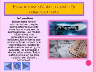 ESTRUCTURA SEGÚN SU CARÁCTER
COMUNICATIVO:
 Informativos:
Tienen como función
informar sobre cualquier
acontecimiento que esté
sucediendo y que sea de
interés general. Los medios
informativos más
sobresalientes son los
noticieros, las emisoras que
emiten noticias durante casi
todo el día, las revistas de
análisis e información y, por
supuesto, los periódicos o
diarios informativos. Todos
estos medios, en su gran
mayoría, son diarios o
semanales.
 