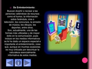  De Entretenimiento:
Buscan divertir o recrear a las
personas valiéndose de recursos
como el humor, la información
sobre farándula, cine o
televisión, los concursos, la emisión
de música, los dibujos, los
deportes, entre otros.
Son, actualmente, una de las
formas más utilizadas y de mayor
éxito en la comunicación, pues
incluso en los medios informativos
se le ha dado un espacio especial e
importante al entretenimiento, cosa
que, aunque en muchas ocasiones
es muy criticada por desvirtuar la
naturaleza esencialmente
informativa de estos medios.
 