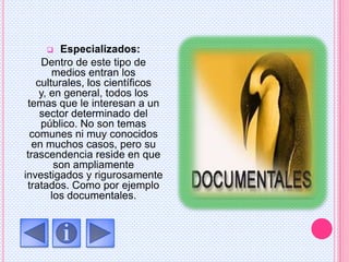  Especializados:
Dentro de este tipo de
medios entran los
culturales, los científicos
y, en general, todos los
temas que le interesan a un
sector determinado del
público. No son temas
comunes ni muy conocidos
en muchos casos, pero su
trascendencia reside en que
son ampliamente
investigados y rigurosamente
tratados. Como por ejemplo
los documentales.
 