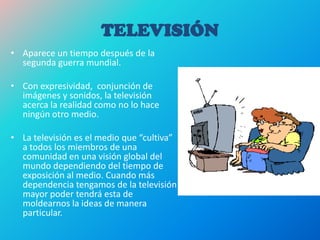 TELEVISIÓN
• Aparece un tiempo después de la
segunda guerra mundial.
• Con expresividad, conjunción de
imágenes y sonidos, la televisión
acerca la realidad como no lo hace
ningún otro medio.
• La televisión es el medio que “cultiva”
a todos los miembros de una
comunidad en una visión global del
mundo dependiendo del tiempo de
exposición al medio. Cuando más
dependencia tengamos de la televisión
mayor poder tendrá esta de
moldearnos la ideas de manera
particular.
 