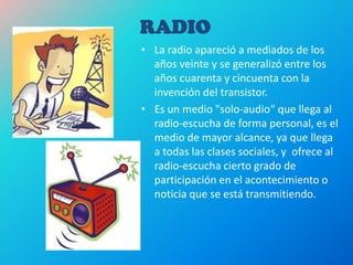 RADIO
• La radio apareció a mediados de los
años veinte y se generalizó entre los
años cuarenta y cincuenta con la
invención del transistor.
• Es un medio "solo-audio“ que llega al
radio-escucha de forma personal, es el
medio de mayor alcance, ya que llega
a todas las clases sociales, y ofrece al
radio-escucha cierto grado de
participación en el acontecimiento o
noticia que se está transmitiendo.
 