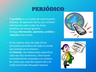PERIÓDICO
• El periódico es un medio de comunicación
impreso, de aparición diaria, que contiene
información sobre todas las áreas
temáticas de interés general.
Entrega información, opiniones, análisis y
artículos entre otros.
• En los últimos años del siglo XX los
principales periódicos de todo el mundo
han entrado en el universo
de Internet, con redacciones específicas
cada vez más numerosas, información
constantemente renovada y un número
de visitas que cada día supera más a la
tradicional tirada del papel impreso.
 