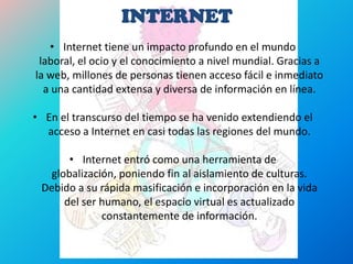 INTERNET
• Internet tiene un impacto profundo en el mundo
laboral, el ocio y el conocimiento a nivel mundial. Gracias a
la web, millones de personas tienen acceso fácil e inmediato
a una cantidad extensa y diversa de información en línea.
• En el transcurso del tiempo se ha venido extendiendo el
acceso a Internet en casi todas las regiones del mundo.
• Internet entró como una herramienta de
globalización, poniendo fin al aislamiento de culturas.
Debido a su rápida masificación e incorporación en la vida
del ser humano, el espacio virtual es actualizado
constantemente de información.
 