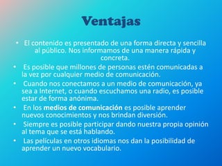 Ventajas
• El contenido es presentado de una forma directa y sencilla
al público. Nos informamos de una manera rápida y
concreta.
• Es posible que millones de personas estén comunicadas a
la vez por cualquier medio de comunicación.
• Cuando nos conectamos a un medio de comunicación, ya
sea a Internet, o cuando escuchamos una radio, es posible
estar de forma anónima.
• En los medios de comunicación es posible aprender
nuevos conocimientos y nos brindan diversión.
• Siempre es posible participar dando nuestra propia opinión
al tema que se está hablando.
• Las películas en otros idiomas nos dan la posibilidad de
aprender un nuevo vocabulario.
 