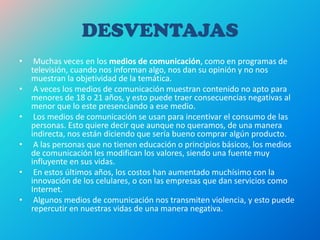 DESVENTAJAS
• Muchas veces en los medios de comunicación, como en programas de
televisión, cuando nos informan algo, nos dan su opinión y no nos
muestran la objetividad de la temática.
• A veces los medios de comunicación muestran contenido no apto para
menores de 18 o 21 años, y esto puede traer consecuencias negativas al
menor que lo este presenciando a ese medio.
• Los medios de comunicación se usan para incentivar el consumo de las
personas. Esto quiere decir que aunque no queramos, de una manera
indirecta, nos están diciendo que sería bueno comprar algún producto.
• A las personas que no tienen educación o principios básicos, los medios
de comunicación les modifican los valores, siendo una fuente muy
influyente en sus vidas.
• En estos últimos años, los costos han aumentado muchísimo con la
innovación de los celulares, o con las empresas que dan servicios como
Internet.
• Algunos medios de comunicación nos transmiten violencia, y esto puede
repercutir en nuestras vidas de una manera negativa.
 