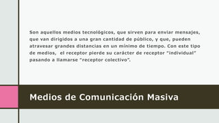 Medios de Comunicación Masiva
Son aquellos medios tecnológicos, que sirven para enviar mensajes,
que van dirigidos a una gran cantidad de público, y que, pueden
atravesar grandes distancias en un mínimo de tiempo. Con este tipo
de medios, el receptor pierde su carácter de receptor “individual”
pasando a llamarse “receptor colectivo”.
 