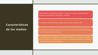 Características
de los medios
Estos medios de comunicación social son “medios”, por lo tanto, existen emisores y
receptores que pueden ser individuales y colectivos.
Son abiertos, esto significa que cualquier persona puede acceder a ellos.
Se relacionan con distintas disciplinas, lo que involucra el empleo de distintos lenguajes,
además de especificaciones técnicas.
Los contenidos están destinados a un público heterogéneo y a una gama de receptores,
como así también a un público más reducido, que maneja ciertos códigos e información
necesaria para decodificar el mensaje.
 