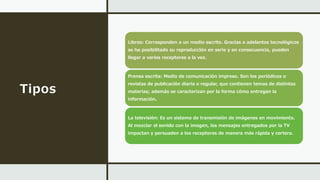Tipos
Libros: Corresponden a un medio escrito. Gracias a adelantos tecnológicos
se ha posibilitado su reproducción en serie y en consecuencia, pueden
llegar a varios receptores a la vez.
Prensa escrita: Medio de comunicación impreso. Son los periódicos o
revistas de publicación diaria o regular, que contienen temas de distintas
materias; además se caracterizan por la forma cómo entregan la
información.
La televisión: Es un sistema de transmisión de imágenes en movimiento.
Al mezclar el sonido con la imagen, los mensajes entregados por la TV
impactan y persuaden a los receptores de manera más rápida y certera.
 