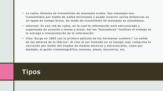 Tipos
 La radio: Sistema de transmisión de mensajes orales. Sus mensajes son
transmitidos por medio de ondas hertzianas y puede recorrer varias distancias en
un lapso de tiempo breve. Su modo de transmisión de mensajes es simultáneo.
 Internet: Es una red de redes, en la cual la información está estructurada y
organizada de acuerdo a temas y áreas. Así los "buscadores" facilitan el trabajo en
la entrega e interpretación de la información.
 Cine: Surge en 1895 con la primera película de los hermanos Lumiere:" La salida
de los obreros de la fábrica". El cine al ser limitado en su tiempo real, comprime la
narración por medio del empleo de medios técnicos y estructurales, como por
ejemplo, el guión cinematográfico, escenas, plano, secuencia, etc.
 