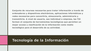 Tecnología de la Información
Conjunto de recursos necesarios para tratar información a través de
ordenadores y dispositivos electrónicos, aplicaciones informáticas y
redes necesarias para convertirla, almacenarla, administrarla y
transmitirla. A nivel de usuario, sea individual o empresa, las TIC
forman el conjunto de herramientas tecnológicas que permiten un
mejor acceso y clasificación de la información como medio
tecnológico para el desarrollo de su actividad.
 