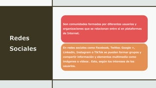 Redes
Sociales
Son comunidades formadas por diferentes usuarios y
organizaciones que se relacionan entre sí en plataformas
de Internet.
En redes sociales como Facebook, Twitter, Google +,
Linkedin, Instagram o TikTok se pueden formar grupos y
compartir información y elementos multimedia como
imágenes o vídeos . Esto, según los intereses de los
usuarios.
 