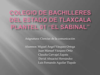 Asignatura: Ciencias de la comunicación 
Alumnos: Miguel Ángel Vásquez Ortega 
Juan Manuel Vázquez Ortiz 
Claudia Carvajal Zapata 
David Ahuactzi Hernández 
Luis Fernando Aguilar Tlapale 
 