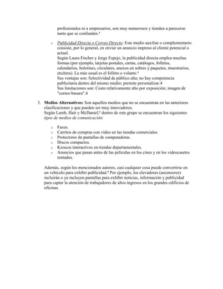 profesionales ni a empresarios, son muy numerosos y tienden a parecerse
           tanto que se confunden.¹

       o   Publicidad Directa o Correo Directo: Este medio auxiliar o complementario
           consiste, por lo general, en enviar un anuncio impreso al cliente potencial o
           actual.
           Según Laura Fischer y Jorge Espejo, la publicidad directa emplea muchas
           formas (por ejemplo, tarjetas postales, cartas, catálogos, folletos,
           calendarios, boletines, circulares, anexos en sobres y paquetes, muestrarios,
           etcétera). La más usual es el folleto o volante.¹
           Sus ventajas son: Selectividad de público alta; no hay competencia
           publicitaria dentro del mismo medio; permite personalizar.4
           Sus limitaciones son: Costo relativamente alto por exposición; imagen de
           "correo basura".4

3. Medios Alternativos: Son aquellos medios que no se encuentran en las anteriores
   clasificaciones y que pueden ser muy innovadores.
   Según Lamb, Hair y McDaniel,³ dentro de este grupo se encuentran los siguientes
   tipos de medios de comunicación:

       o   Faxes.
       o   Carritos de compras con vídeo en las tiendas comerciales.
       o   Protectores de pantallas de computadoras.
       o   Discos compactos.
       o   Kioscos interactivos en tiendas departamentales.
       o   Anuncios que pasan antes de las películas en los cines y en los videocasetes
           rentados.

   Además, según los mencionados autores, casi cualquier cosa puede convertirse en
   un vehículo para exhibir publicidad.³ Por ejemplo, los elevadores (ascensores)
   incluirán o ya incluyen pantallas para exhibir noticias, información y publicidad
   para captar la atención de trabajadores de altos ingresos en los grandes edificios de
   oficinas.
 