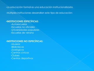 -La educación formal es una educación institucionalizada.-Múltiples instituciones desarrollan este tipo de educación:INSTITUCIONES ESPECÍFICAS: -Autoescuelas-Escuelas no oficiales-Universidades populares-Escuelas de veranoINSTITUCIONES NO ESPECÍFICAS:-Museos-Bibliotecas-Zoológicos-Centros cívicos-Clubes-Centros deportivos