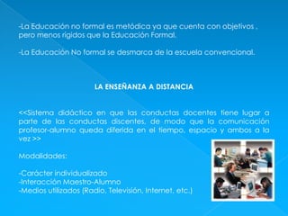 -La Educación no formal es metódica ya que cuenta con objetivos , pero menos rígidos que la Educación Formal.-La Educación No formal se desmarca de la escuela convencional.LA ENSEÑANZA A DISTANCIA<<Sistema didáctico en que las conductas docentes tiene lugar a parte de las conductas discentes, de modo que la comunicación profesor-alumno queda diferida en el tiempo, espacio y ambos a la vez >>Modalidades:-Carácter individualizado-Interacción Maestro-Alumno-Medios utilizados (Radio, Televisión, Internet, etc.)