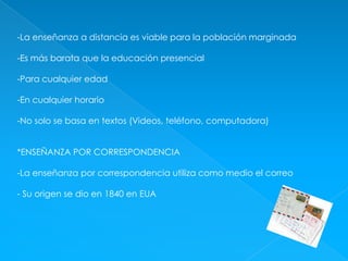 -La enseñanza a distancia es viable para la población marginada-Es más barata que la educación presencial-Para cualquier edad-En cualquier horario-No solo se basa en textos (Videos, teléfono, computadora)*ENSEÑANZA POR CORRESPONDENCIA-La enseñanza por correspondencia utiliza como medio el correo- Su origen se dio en 1840 en EUA