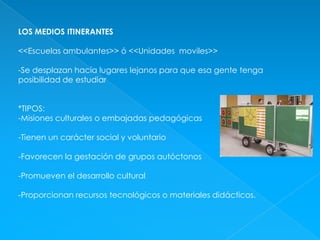 LOS MEDIOS ITINERANTES<<Escuelas ambulantes>> ó <<Unidades  moviles>>-Se desplazan hacía lugares lejanos para que esa gente tenga posibilidad de estudiar*TIPOS:-Misiones culturales o embajadas pedagógicas-Tienen un carácter social y voluntario-Favorecen la gestación de grupos autóctonos-Promueven el desarrollo cultural-Proporcionan recursos tecnológicos o materiales didácticos.