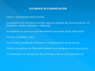 LOS MEDIOS DE COMUNICACIÓN *USOS Y FUNCIONES EDUCATIVOS-Incorporar a la actividad escolar algunos medios de comunicación. Ej. (Periódico, Radio, Televisión, Películas)-Su objetivo es conocer acontecimientos actuales de la vida social.-Formar un espíritu crítico-Los medios puedes ser refuerzos o complementos de los temas-Existen programas en Televisión abierta que fomentan esta educación-Contribuyen a la formación de actitudes y estructuras perceptivas