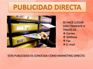 PUBLICIDAD DIRECTA
                                   SE HACE LLEGAR
                                   DIRECTAMENTE A
                                   TRAVÉS DE :
                                    Correo
                                    Teléfono
                                    Fax
                                    E- mail


ESTA PUBLICIDAD ES CONOCIDA COMO MARKETING DIRECTO
 