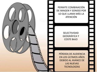 PERMITE COMBINACIÓN
DE IMAGEN Y SONIDO POR
 LO QUE LLAMA MÁS LA
       ATENCIÓN




    SELECTIVIDAD
    GEOGRÁFICA Y
     COSTE BAJO




 PÉRDIDA DE AUDIENCIA
 EN LOS ÚLTIMOS AÑOS
 DEBIDO AL AVANCE DE
      LAS NUEVAS
     TECNOLOGÍAS
 