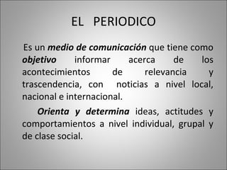 EL  PERIODICO Es un  medio de comunicación  que tiene como  objetivo  informar acerca de los acontecimientos de relevancia y trascendencia, con  noticias a nivel local, nacional e internacional. Orienta y determina  ideas, actitudes y comportamientos a nivel individual, grupal y de clase social. 