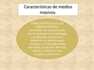 Características de medios
masivos.
CARACTERISTICAS DE LOS
MEDIOS MASIVOS
Los medios de comunicación
son el canal que mercadologías
y publicistas utilizan para
transmitir un determinado
mensaje a su mercado meta,
por tanto, la elección del o los
medios a utilizar en una
campaña publicitaria.
 