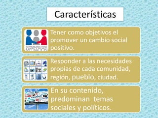 Tener como objetivos el
promover un cambio social
positivo.
Responder a las necesidades
propias de cada comunidad,
región, pueblo, ciudad.
En su contenido,
predominan temas
sociales y políticos.
Características
 