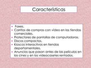 • Faxes.
• Carritos de compras con vídeo en las tiendas
comerciales.
• Protectores de pantallas de computadoras.
• Discos compactos.
• Kioscos interactivos en tiendas
departamentales.
• Anuncios que pasan antes de las películas en
los cines y en los videocasetes rentados.
Características
 