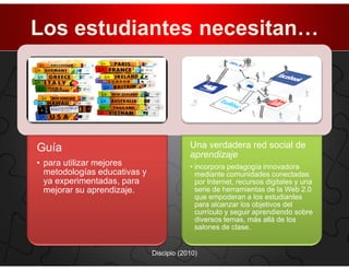 Los estudiantes necesitan…




Guía                                      Una verdadera red social de
                                          aprendizaje
• para utilizar mejores                   • incorpora pedagogía innovadora
  metodologías educativas y                 mediante comunidades conectadas
  ya experimentadas, para                   por Internet, recursos digitales y una
  mejorar su aprendizaje.                   serie de herramientas de la Web 2.0
                                            que empoderan a los estudiantes
                                            para alcanzar los objetivos del
                                            currículo y seguir aprendiendo sobre
                                            diversos temas, más allá de los
                                            salones de clase.


                              Discipio (2010)
 
