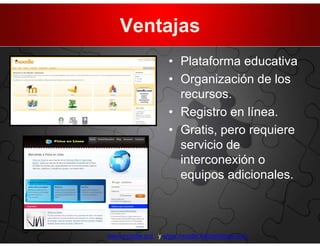 Ventajas
                   • Plataforma educativa
                   • Organización de los
                     recursos.
                   • Registro en línea.
                   • Gratis, pero requiere
                     servicio de
                     interconexión o
                     equipos adicionales.



www.moodle.org y www.moodle.fisicaenlinea.com
 