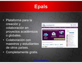 Epals

• Plataforma para la
  creación y
  colaboración en
  proyectos académicos
  o globales.
• Colaboración con
  maestros y estudiantes
  de otros países.
• Completamente gratis.

                    http://www.epals.com
 