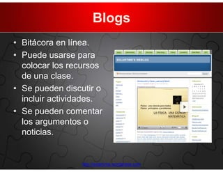Blogs
• Bitácora en línea.
• Puede usarse para
  colocar los recursos
  de una clase.
• Se pueden discutir o
  incluir actividades.
• Se pueden comentar
  los argumentos o
  noticias.


                http://solartime.wordpress.com
 