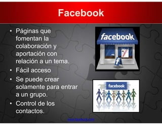 Facebook
• Páginas que
  fomentan la
  colaboración y
  aportación con
  relación a un tema.
• Fácil acceso
• Se puede crear
  solamente para entrar
  a un grupo.
• Control de los
  contactos.
                   www.facebook.com
 