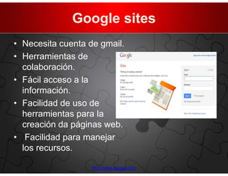 Google sites
• Necesita cuenta de gmail.
• Herramientas de
  colaboración.
• Fácil acceso a la
  información.
• Facilidad de uso de
  herramientas para la
  creación da páginas web.
• Facilidad para manejar
  los recursos.

                   http://sites.google.com
 