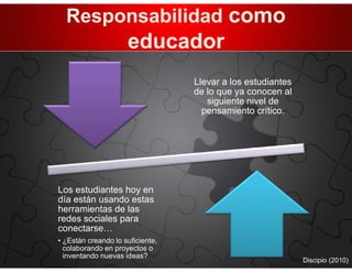 Responsabilidad como
                     educador
                                  Llevar a los estudiantes
                                  de lo que ya conocen al
                                     siguiente nivel de
                                    pensamiento crítico.




Los estudiantes hoy en
día están usando estas
herramientas de las
redes sociales para
conectarse…
• ¿Están creando lo suficiente,
  colaborando en proyectos o
  inventando nuevas ideas?
                                                             Discipio (2010)
 