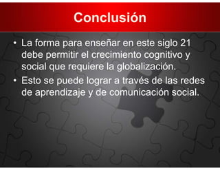 Conclusión
• La forma para enseñar en este siglo 21
  debe permitir el crecimiento cognitivo y
  social que requiere la globalización.
• Esto se puede lograr a través de las redes
  de aprendizaje y de comunicación social.
 