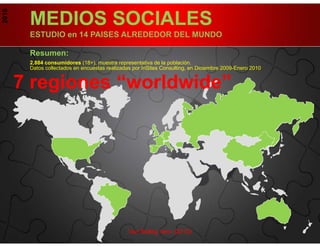 2010

        MEDIOS SOCIALES
        ESTUDIO en 14 PAISES ALREDEDOR DEL MUNDO

        Resumen:
        2,884 consumidores (18+), muestra representativa de la población.
        Datos collectados en encuestas realizadas por InSites Consulting, en Diciembre 2009-Enero 2010.


       7 regiones “worldwide”
        .




                                                Van Belleg hem (2010)
 