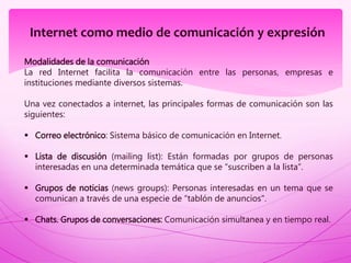 Internet como medio de comunicación y expresión
Modalidades de la comunicación
La red Internet facilita la comunicación entre las personas, empresas e
instituciones mediante diversos sistemas.
Una vez conectados a internet, las principales formas de comunicación son las
siguientes:
 Correo electrónico: Sistema básico de comunicación en Internet.
 Lista de discusión (mailing list): Están formadas por grupos de personas
interesadas en una determinada temática que se “suscriben a la lista”.
 Grupos de noticias (news groups): Personas interesadas en un tema que se
comunican a través de una especie de “tablón de anuncios".
 Chats. Grupos de conversaciones: Comunicación simultanea y en tiempo real.
 