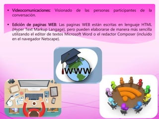  Videocomunicaciones: Visionado de las personas participantes de la
conversación.
 Edición de paginas WEB: Las paginas WEB están escritas en lenguaje HTML
(Hyper Text Markup Langage), pero pueden elaborarse de manera más sencilla
utilizando el editor de textos Microsoft Word o el redactor Composer (incluido
en el navegador Netscape).
 
