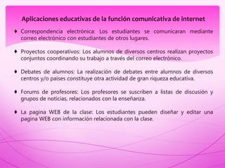 Aplicaciones educativas de la función comunicativa de internet
♦ Correspondencia electrónica: Los estudiantes se comunicaran mediante
correo electrónico con estudiantes de otros lugares.
♦ Proyectos cooperativos: Los alumnos de diversos centros realizan proyectos
conjuntos coordinando su trabajo a través del correo electrónico.
♦ Debates de alumnos: La realización de debates entre alumnos de diversos
centros y/o países constituye otra actividad de gran riqueza educativa.
♦ Forums de profesores: Los profesores se suscriben a listas de discusión y
grupos de noticias, relacionados con la enseñanza.
♦ La pagina WEB de la clase: Los estudiantes pueden diseñar y editar una
pagina WEB con información relacionada con la clase.
 