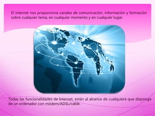 El internet nos proporciona canales de comunicación, información y formación
sobre cualquier tema, en cualquier momento y en cualquier lugar.
Todas las funcionalidades de Internet, están al alcance de cualquiera que disponga
de un ordenador con módem/ADSL/cable.
 